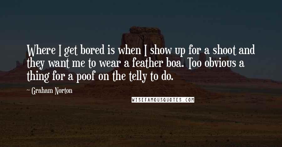 Graham Norton Quotes: Where I get bored is when I show up for a shoot and they want me to wear a feather boa. Too obvious a thing for a poof on the telly to do.