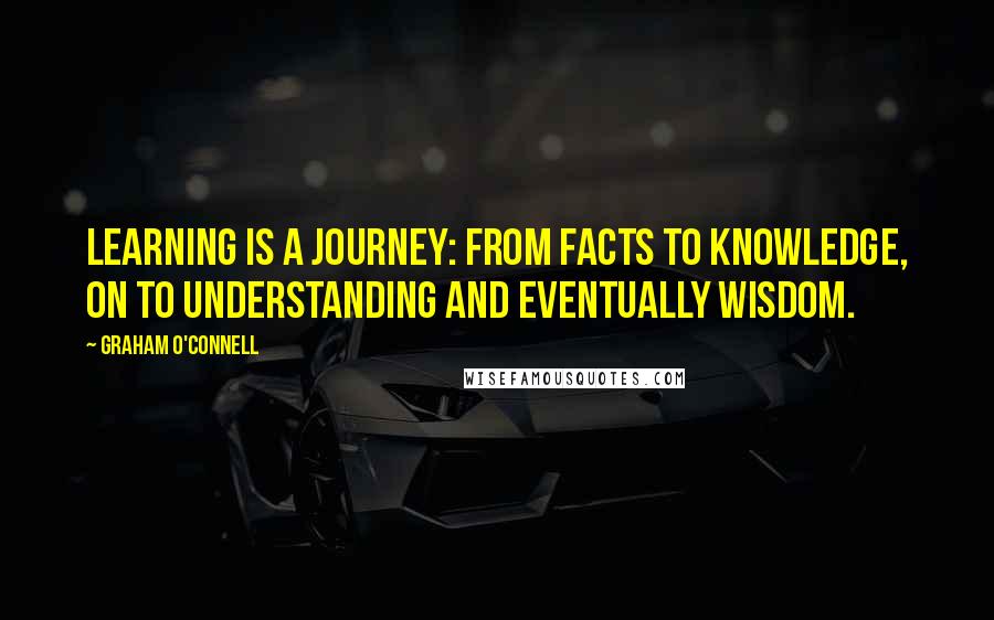 Graham O'Connell Quotes: Learning is a journey: from facts to knowledge, on to understanding and eventually wisdom.