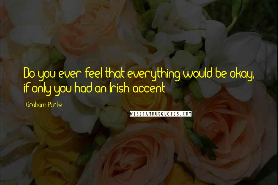 Graham Parke Quotes: Do you ever feel that everything would be okay, if only you had an Irish accent?