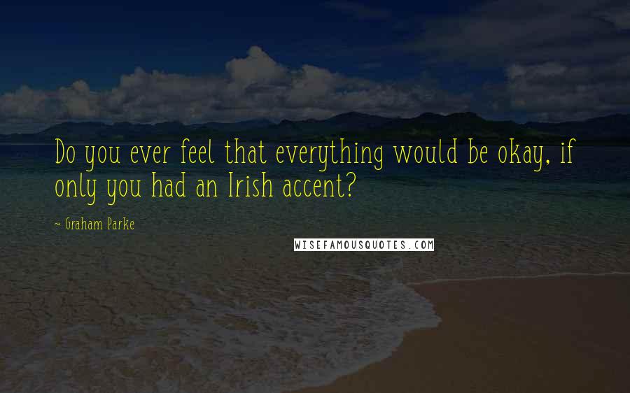 Graham Parke Quotes: Do you ever feel that everything would be okay, if only you had an Irish accent?