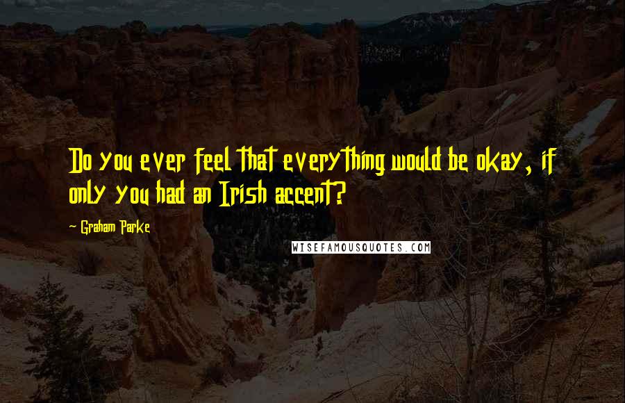 Graham Parke Quotes: Do you ever feel that everything would be okay, if only you had an Irish accent?