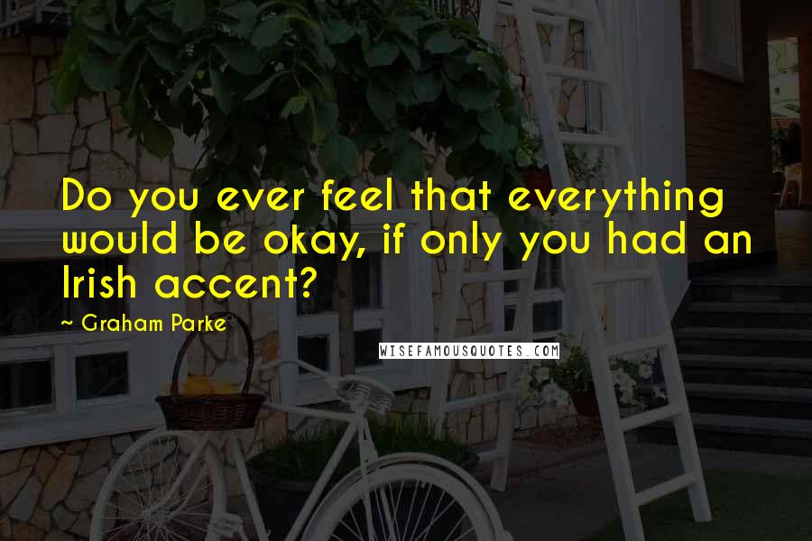 Graham Parke Quotes: Do you ever feel that everything would be okay, if only you had an Irish accent?