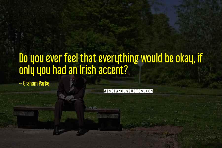 Graham Parke Quotes: Do you ever feel that everything would be okay, if only you had an Irish accent?