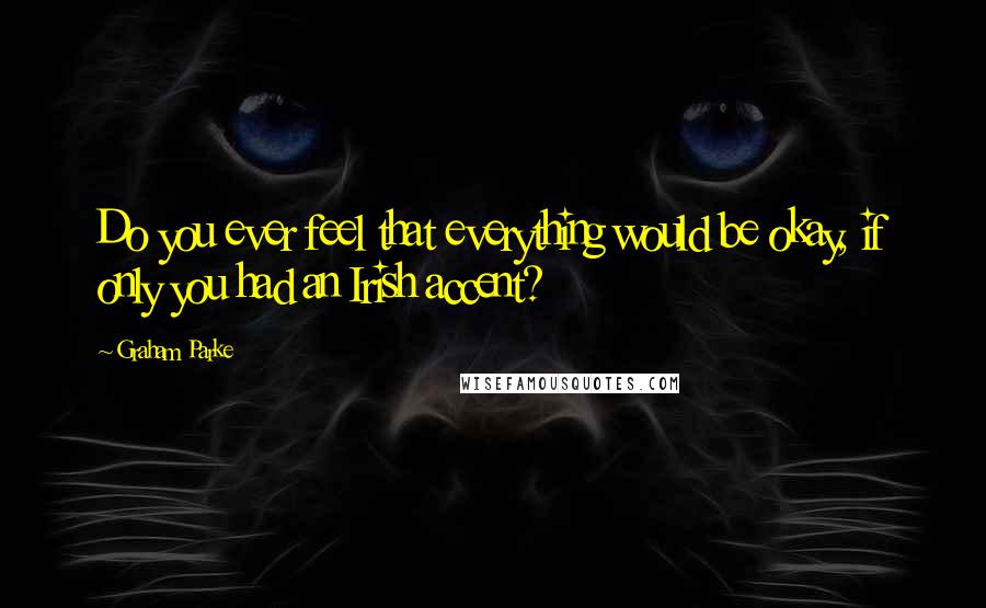 Graham Parke Quotes: Do you ever feel that everything would be okay, if only you had an Irish accent?