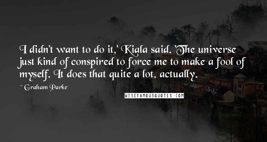 Graham Parke Quotes: I didn't want to do it,' Kiala said. 'The universe just kind of conspired to force me to make a fool of myself. It does that quite a lot, actually.