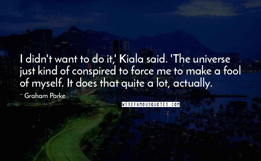 Graham Parke Quotes: I didn't want to do it,' Kiala said. 'The universe just kind of conspired to force me to make a fool of myself. It does that quite a lot, actually.