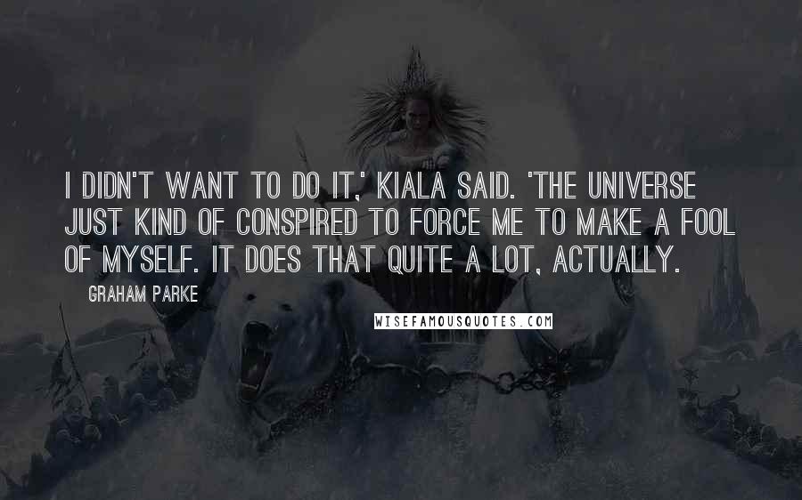 Graham Parke Quotes: I didn't want to do it,' Kiala said. 'The universe just kind of conspired to force me to make a fool of myself. It does that quite a lot, actually.