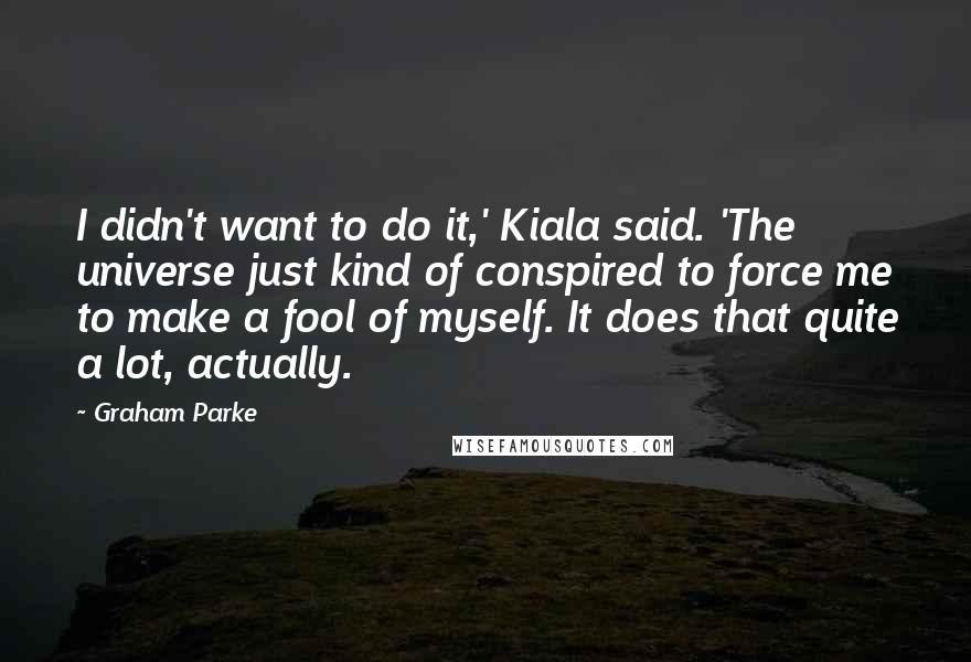 Graham Parke Quotes: I didn't want to do it,' Kiala said. 'The universe just kind of conspired to force me to make a fool of myself. It does that quite a lot, actually.