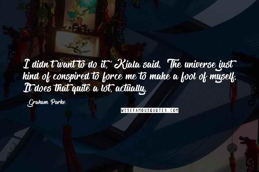 Graham Parke Quotes: I didn't want to do it,' Kiala said. 'The universe just kind of conspired to force me to make a fool of myself. It does that quite a lot, actually.