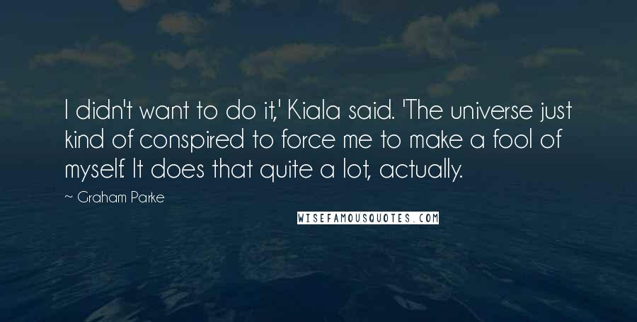 Graham Parke Quotes: I didn't want to do it,' Kiala said. 'The universe just kind of conspired to force me to make a fool of myself. It does that quite a lot, actually.