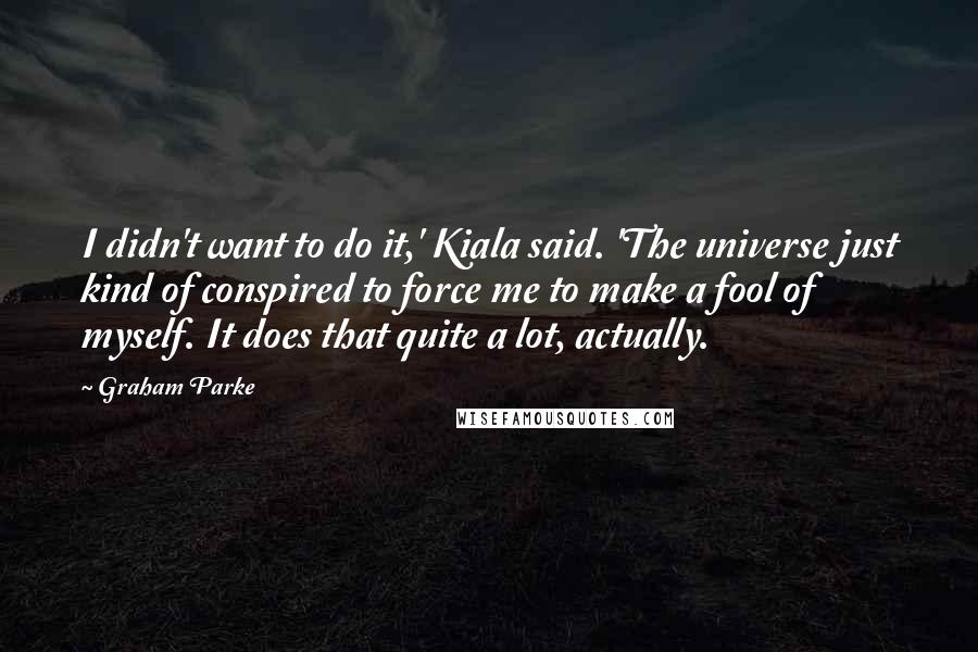 Graham Parke Quotes: I didn't want to do it,' Kiala said. 'The universe just kind of conspired to force me to make a fool of myself. It does that quite a lot, actually.