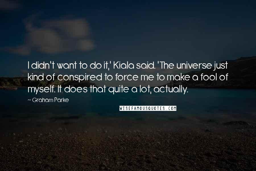 Graham Parke Quotes: I didn't want to do it,' Kiala said. 'The universe just kind of conspired to force me to make a fool of myself. It does that quite a lot, actually.