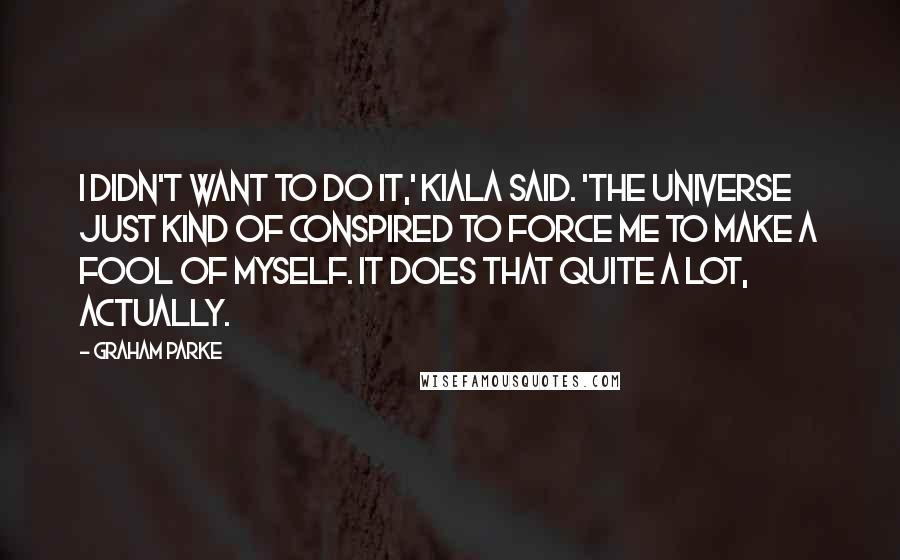 Graham Parke Quotes: I didn't want to do it,' Kiala said. 'The universe just kind of conspired to force me to make a fool of myself. It does that quite a lot, actually.