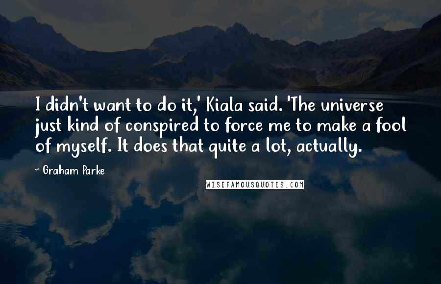 Graham Parke Quotes: I didn't want to do it,' Kiala said. 'The universe just kind of conspired to force me to make a fool of myself. It does that quite a lot, actually.