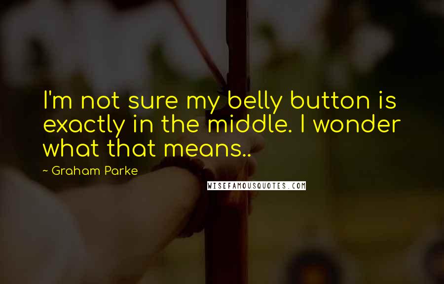 Graham Parke Quotes: I'm not sure my belly button is exactly in the middle. I wonder what that means..