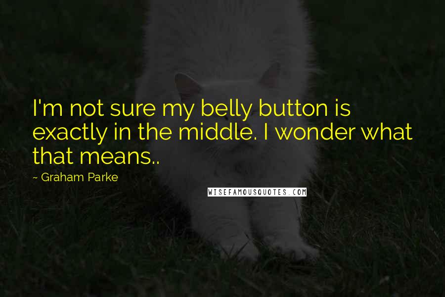 Graham Parke Quotes: I'm not sure my belly button is exactly in the middle. I wonder what that means..