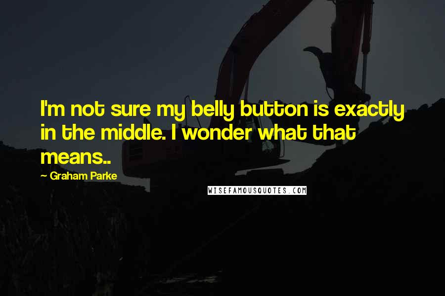 Graham Parke Quotes: I'm not sure my belly button is exactly in the middle. I wonder what that means..