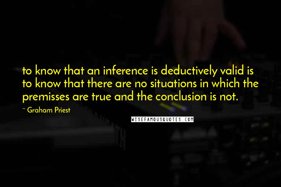 Graham Priest Quotes: to know that an inference is deductively valid is to know that there are no situations in which the premisses are true and the conclusion is not.