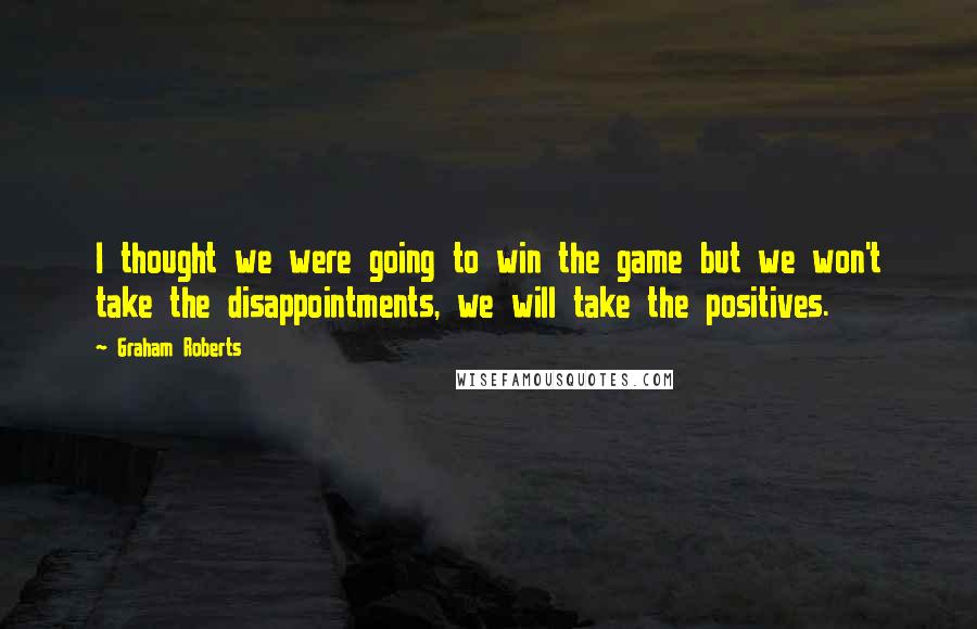 Graham Roberts Quotes: I thought we were going to win the game but we won't take the disappointments, we will take the positives.