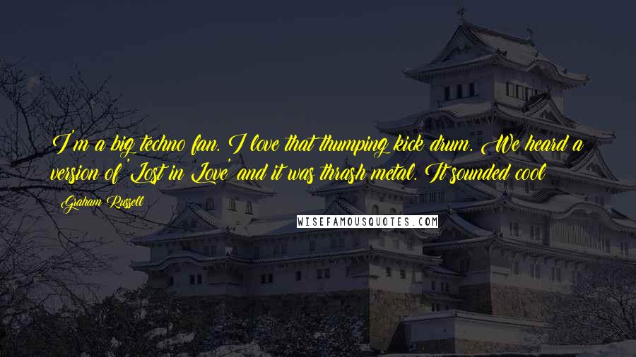 Graham Russell Quotes: I'm a big techno fan. I love that thumping kick drum. We heard a version of 'Lost in Love' and it was thrash metal. It sounded cool!