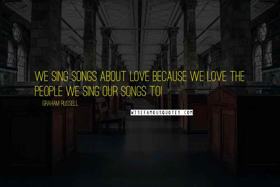 Graham Russell Quotes: We sing songs about love because we love the people we sing our songs to!