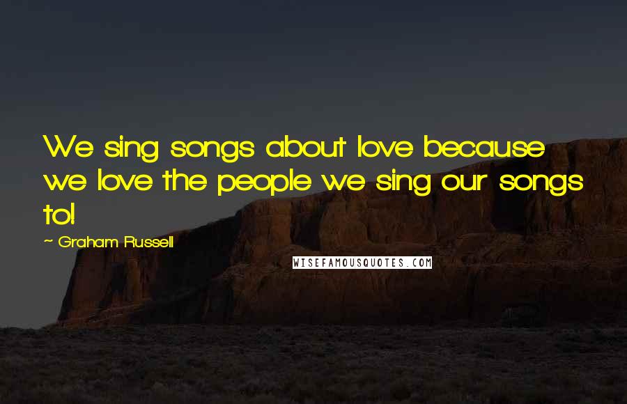 Graham Russell Quotes: We sing songs about love because we love the people we sing our songs to!