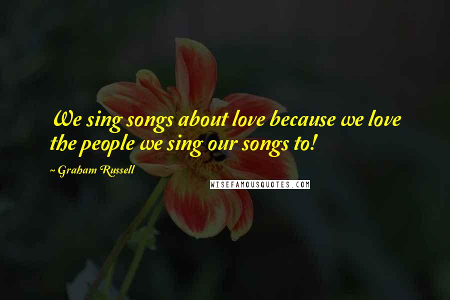 Graham Russell Quotes: We sing songs about love because we love the people we sing our songs to!