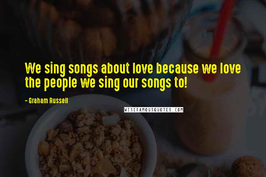 Graham Russell Quotes: We sing songs about love because we love the people we sing our songs to!