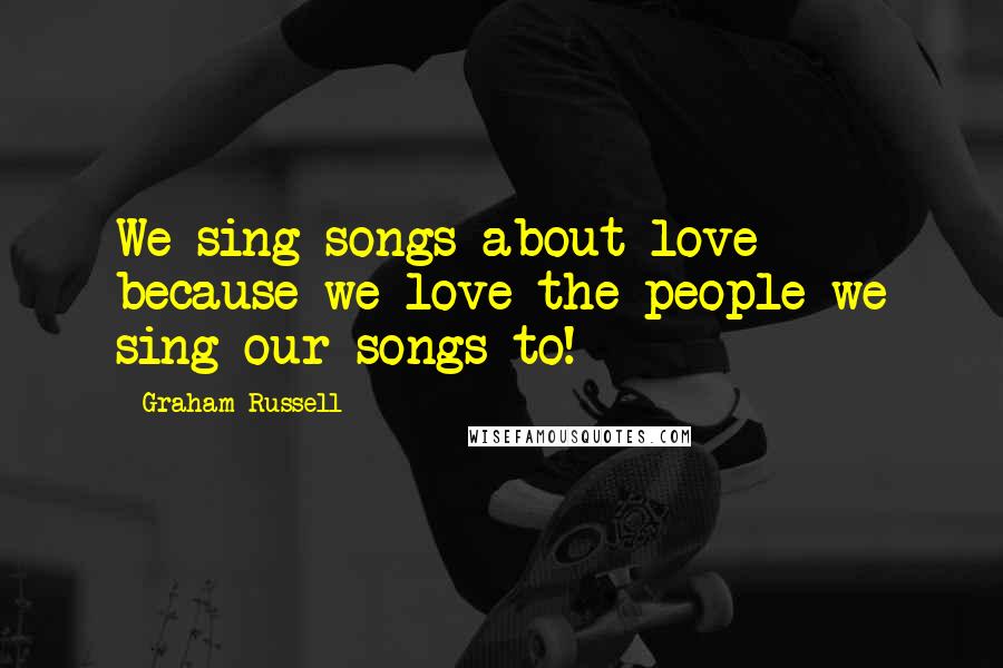 Graham Russell Quotes: We sing songs about love because we love the people we sing our songs to!