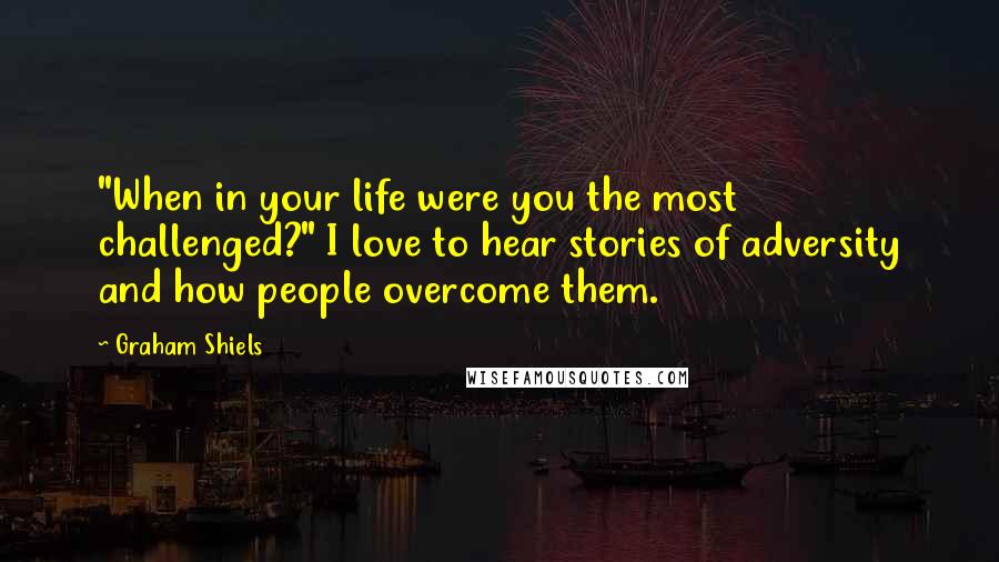 Graham Shiels Quotes: "When in your life were you the most challenged?" I love to hear stories of adversity and how people overcome them.