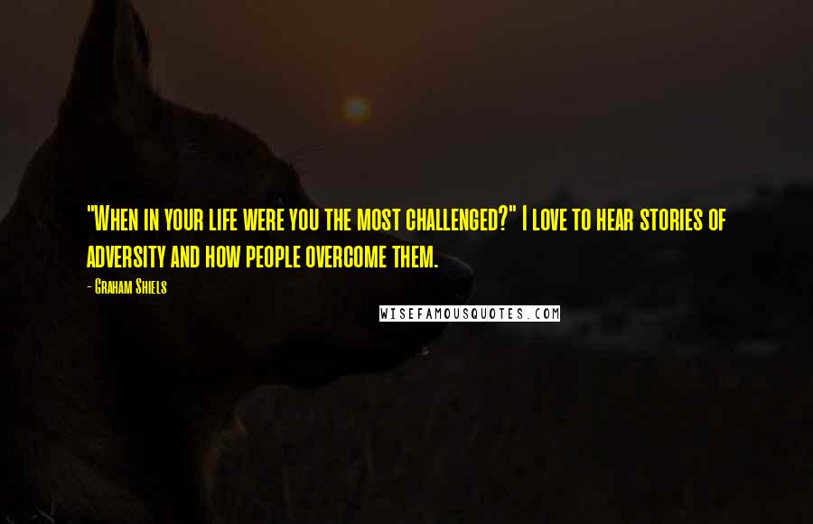 Graham Shiels Quotes: "When in your life were you the most challenged?" I love to hear stories of adversity and how people overcome them.