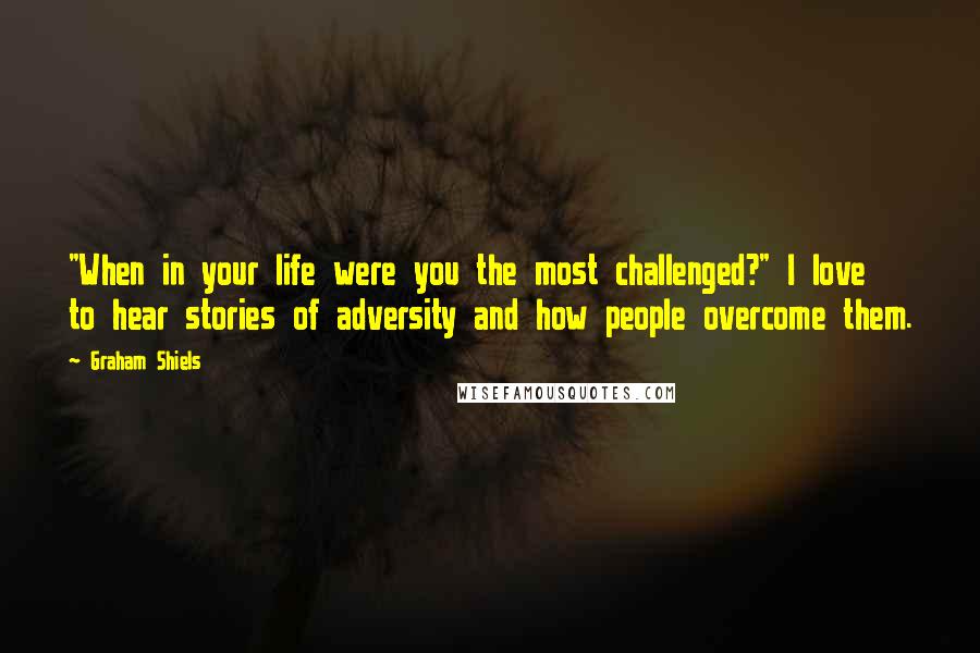 Graham Shiels Quotes: "When in your life were you the most challenged?" I love to hear stories of adversity and how people overcome them.