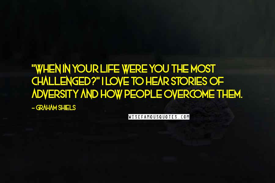 Graham Shiels Quotes: "When in your life were you the most challenged?" I love to hear stories of adversity and how people overcome them.