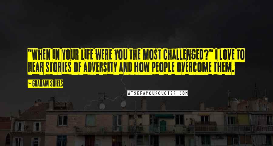 Graham Shiels Quotes: "When in your life were you the most challenged?" I love to hear stories of adversity and how people overcome them.
