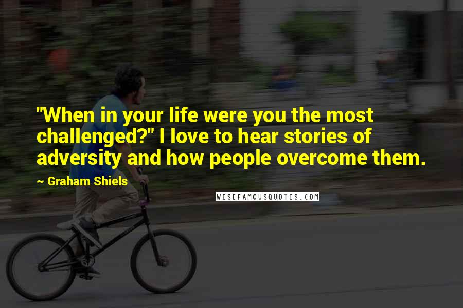 Graham Shiels Quotes: "When in your life were you the most challenged?" I love to hear stories of adversity and how people overcome them.