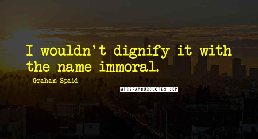 Graham Spaid Quotes: I wouldn't dignify it with the name immoral.