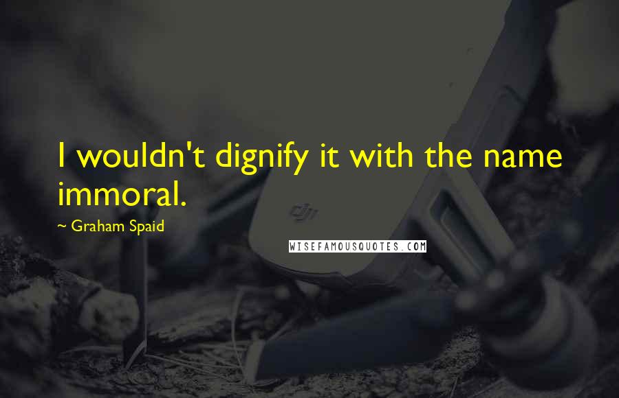 Graham Spaid Quotes: I wouldn't dignify it with the name immoral.