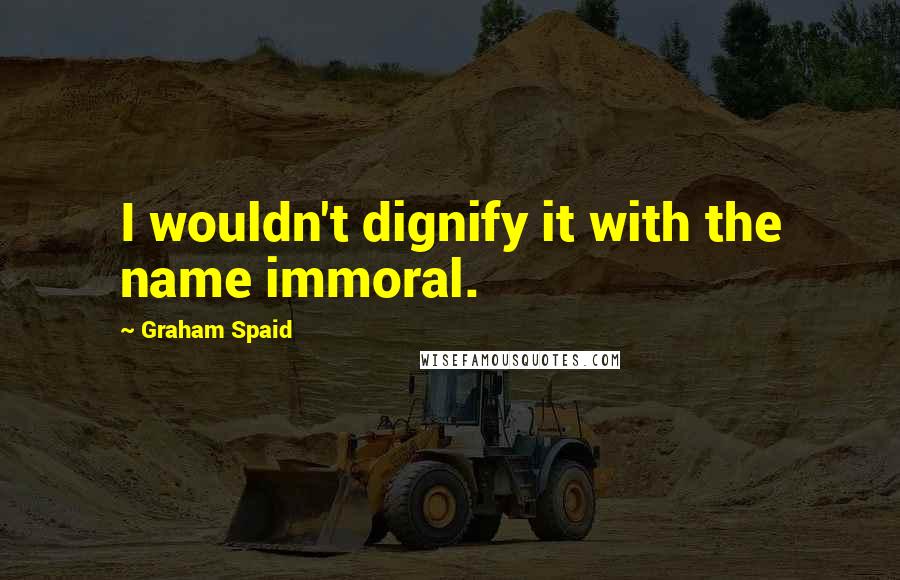 Graham Spaid Quotes: I wouldn't dignify it with the name immoral.