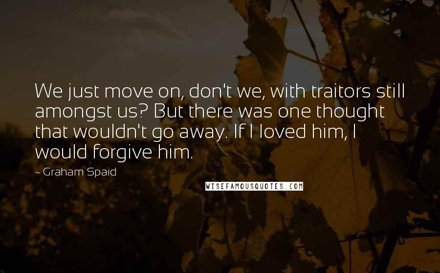 Graham Spaid Quotes: We just move on, don't we, with traitors still amongst us? But there was one thought that wouldn't go away. If I loved him, I would forgive him.