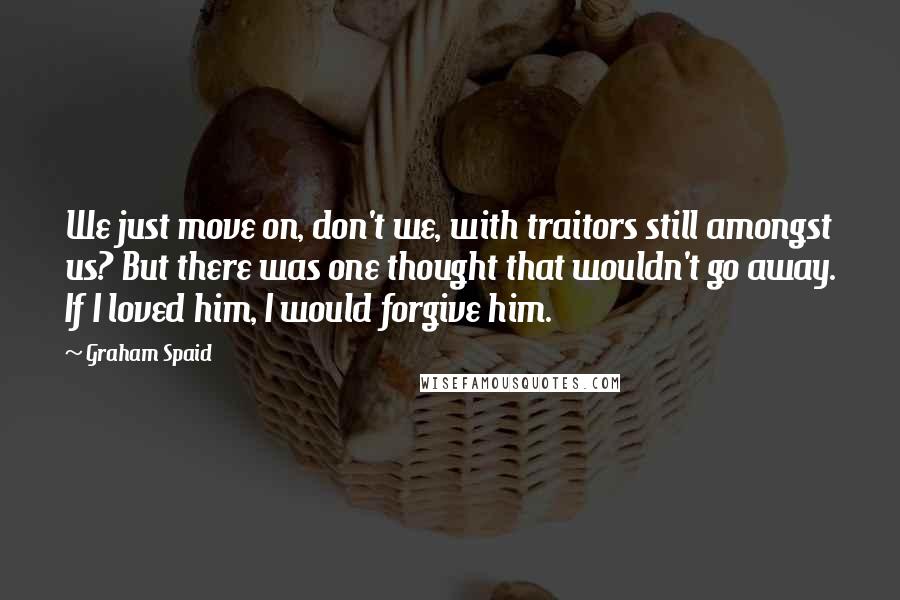 Graham Spaid Quotes: We just move on, don't we, with traitors still amongst us? But there was one thought that wouldn't go away. If I loved him, I would forgive him.