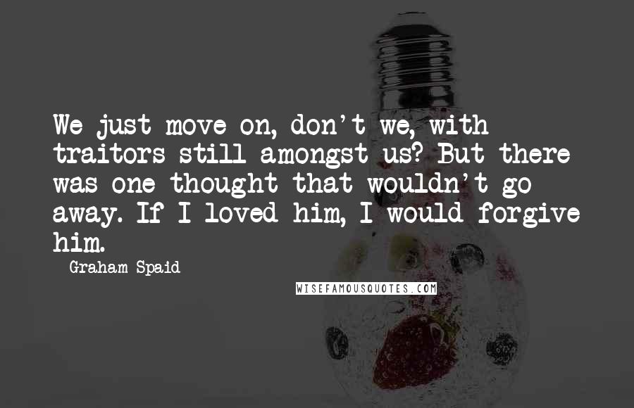 Graham Spaid Quotes: We just move on, don't we, with traitors still amongst us? But there was one thought that wouldn't go away. If I loved him, I would forgive him.