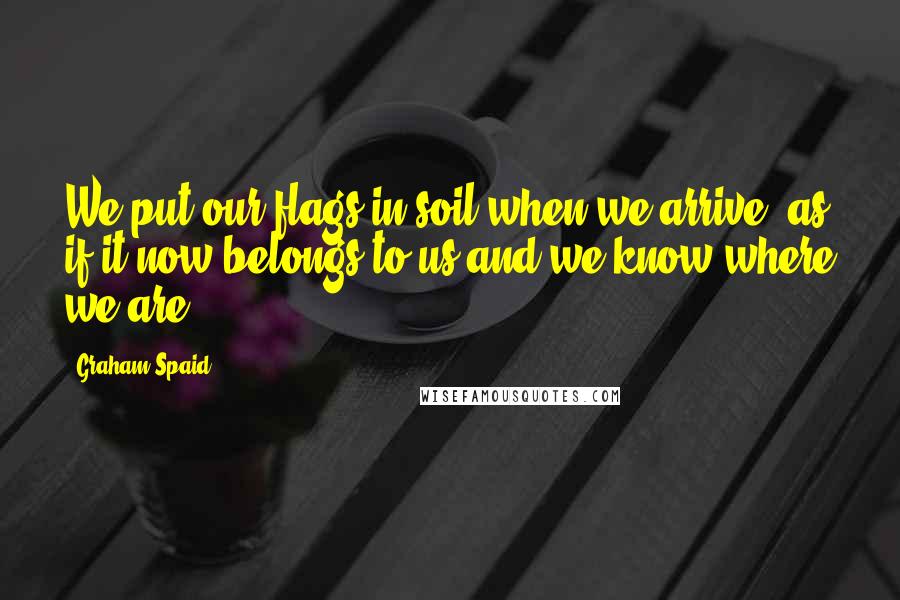 Graham Spaid Quotes: We put our flags in soil when we arrive, as if it now belongs to us and we know where we are.