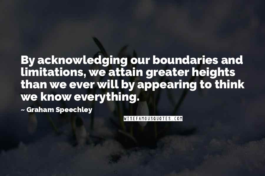 Graham Speechley Quotes: By acknowledging our boundaries and limitations, we attain greater heights than we ever will by appearing to think we know everything.