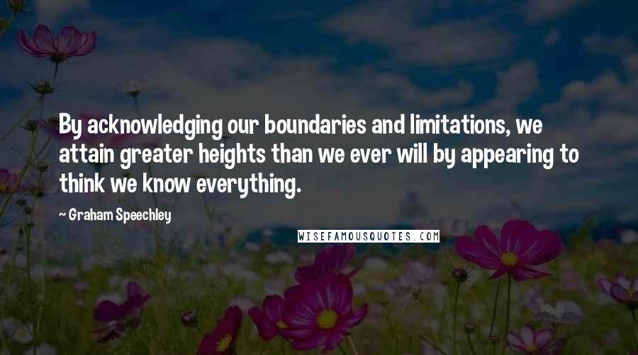 Graham Speechley Quotes: By acknowledging our boundaries and limitations, we attain greater heights than we ever will by appearing to think we know everything.