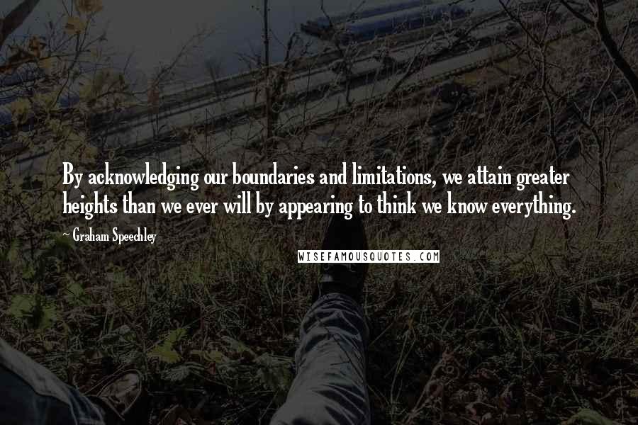 Graham Speechley Quotes: By acknowledging our boundaries and limitations, we attain greater heights than we ever will by appearing to think we know everything.