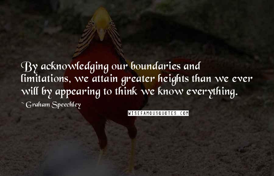 Graham Speechley Quotes: By acknowledging our boundaries and limitations, we attain greater heights than we ever will by appearing to think we know everything.