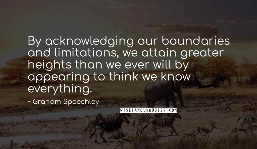 Graham Speechley Quotes: By acknowledging our boundaries and limitations, we attain greater heights than we ever will by appearing to think we know everything.