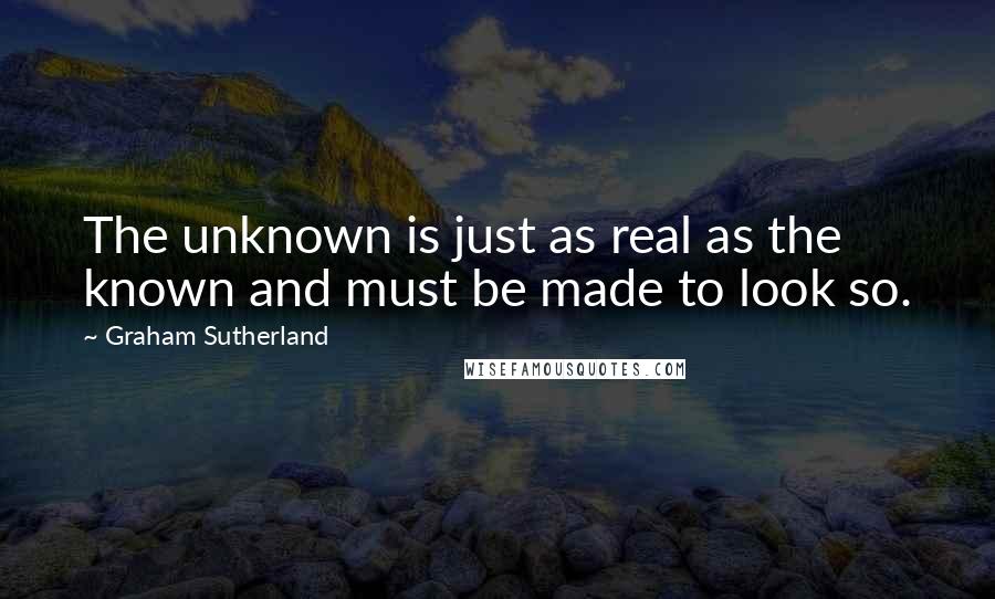 Graham Sutherland Quotes: The unknown is just as real as the known and must be made to look so.