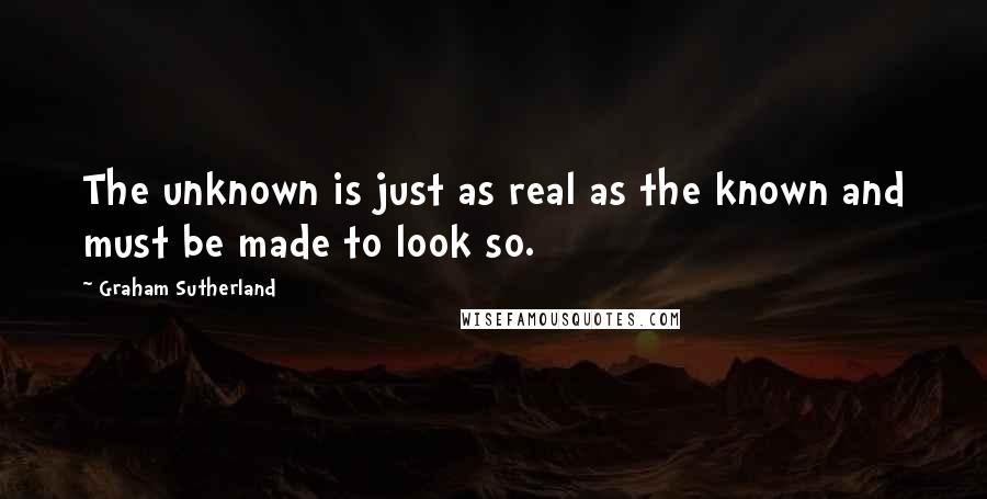 Graham Sutherland Quotes: The unknown is just as real as the known and must be made to look so.