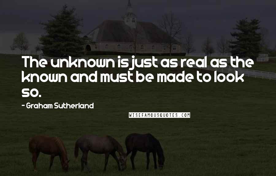 Graham Sutherland Quotes: The unknown is just as real as the known and must be made to look so.